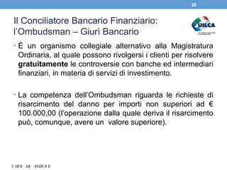 Il Conciliatore Bancario Finanziario:
l’Ombudsman – Giurì Bancario
• È un organismo collegiale alternativo alla Magistratura
Ordinaria, al quale possono rivolgersi i clienti per risolvere
gratuitamente le controversie con banche ed intermediari
finanziari, in materia di servizi di investimento.
• La competenza dell’Ombudsman riguarda le richieste di
risarcimento del danno per importi non superiori ad €
100.000,00 (l’operazione dalla quale deriva il risarcimento
può, comunque, avere un valore superiore).
20
 