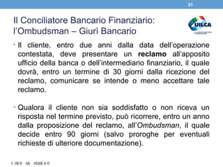 Il Conciliatore Bancario Finanziario:
l’Ombudsman – Giurì Bancario
• Il cliente, entro due anni dalla data dell’operazione
contestata, deve presentare un reclamo all’apposito
ufficio della banca o dell’intermediario finanziario, il quale
dovrà, entro un termine di 30 giorni dalla ricezione del
reclamo, comunicare se intende o meno accettare tale
reclamo.
• Qualora il cliente non sia soddisfatto o non riceva un
risposta nel termine previsto, può ricorrere, entro un anno
dalla proposizione del reclamo, all’Ombudsman, il quale
decide entro 90 giorni (salvo proroghe per eventuali
richieste di ulteriore documentazione).
21
 