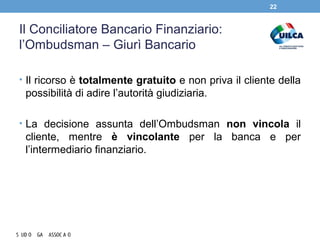 Il Conciliatore Bancario Finanziario:
l’Ombudsman – Giurì Bancario
• Il ricorso è totalmente gratuito e non priva il cliente della
possibilità di adire l’autorità giudiziaria.
• La decisione assunta dell’Ombudsman non vincola il
cliente, mentre è vincolante per la banca e per
l’intermediario finanziario.
22
 