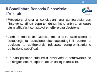 Il Conciliatore Bancario Finanziario:
l’Arbitrato
• Procedura diretta a concludere una controversia con
l’intervento di un esperto, denominato arbitro, al quale
viene affidato il compito di emettere una decisione.
• L’arbitro non è un Giudice, ma le parti stabiliscono di
sottoporgli la questione riconoscendogli il potere di
decidere la controversia (clausola compromissoria o
pattuizione specifica).
• Le parti possono stabilire di devolvere la controversia ad
un singolo arbitro, oppure ad un collegio arbitrale.
23
 