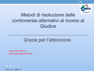 Metodi di risoluzione delle
controversie alternativi al ricorso al
Giudice
Grazie per l’attenzione.
Andrea PITTARELLO
studio legale associato BSVA
24
 