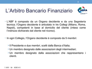 L’Arbitro Bancario Finanziario
• L’ABF è composto da un Organo decidente e da una Segreteria
tecnica; l’Organo decidente è articolato in tre Collegi (Milano, Roma,
Napoli), competenti in base al domicilio del cliente (inteso come
l’indirizzo dichiarato dal cliente nel ricorso).
• In ogni Collegio, l’Organo decidente è composto da 5 membri:
Il Presidente e due membri, scelti dalla Banca d’Italia;
Un membro designato dalle associazioni degli intermediari;
Un membro designato dalla associazioni che rappresentano i
clienti.
3
 