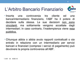L’Arbitro Bancario Finanziario
• Insorta una controversia tra cliente ed una
banca/intermediario finanziario, l’ABF ha il potere di
decidere sulla stessa. Le sue decisioni non sono
vincolanti, ma solitamente vengono accettate dagli
intermediari; in caso contrario, l’inadempienza viene resa
pubblica.
• Chiunque abbia o abbia avuto rapporti contrattuali o sia
entrato in relazione con un intermediario per servizi
bancari e finanziari (compresi i servizi di pagamento) può
devolvere la propria controversia all’ABF.
4
 