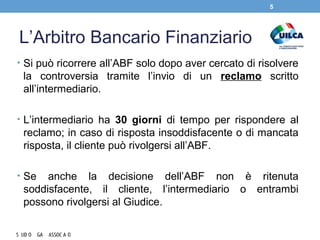L’Arbitro Bancario Finanziario
• Si può ricorrere all’ABF solo dopo aver cercato di risolvere
la controversia tramite l’invio di un reclamo scritto
all’intermediario.
• L’intermediario ha 30 giorni di tempo per rispondere al
reclamo; in caso di risposta insoddisfacente o di mancata
risposta, il cliente può rivolgersi all’ABF.
• Se anche la decisione dell’ABF non è ritenuta
soddisfacente, il cliente, l’intermediario o entrambi
possono rivolgersi al Giudice.
5
 