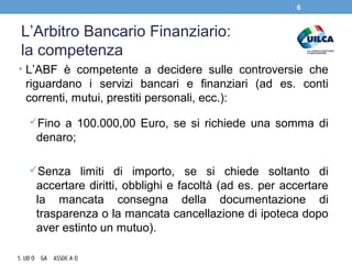 L’Arbitro Bancario Finanziario:
la competenza
• L’ABF è competente a decidere sulle controversie che
riguardano i servizi bancari e finanziari (ad es. conti
correnti, mutui, prestiti personali, ecc.):
Fino a 100.000,00 Euro, se si richiede una somma di
denaro;
Senza limiti di importo, se si chiede soltanto di
accertare diritti, obblighi e facoltà (ad es. per accertare
la mancata consegna della documentazione di
trasparenza o la mancata cancellazione di ipoteca dopo
aver estinto un mutuo).
6
 