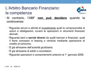L’Arbitro Bancario Finanziario:
la competenza
• Al contrario, l’ABF non può decidere quando la
controversia:
Riguarda servizi e attività di investimento quali la compravendita di
azioni e obbligazioni, ovvero le operazioni in strumenti finanziari
derivati;
Riguarda beni o servizi diversi da quelli bancari e finanziari, quali
il bene concesso in leasing o venduto mediante operazione di
credito al consumo;
È già all’esame dell’autorità giudiziaria;
È già all’esame di arbitri o conciliatori;
Riguarda operazioni o comportamenti anteriori al 1° gennaio 2009.
7
 