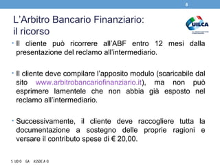 L’Arbitro Bancario Finanziario:
il ricorso
• Il cliente può ricorrere all’ABF entro 12 mesi dalla
presentazione del reclamo all’intermediario.
• Il cliente deve compilare l’apposito modulo (scaricabile dal
sito www.arbitrobancariofinanziario.it), ma non può
esprimere lamentele che non abbia già esposto nel
reclamo all’intermediario.
• Successivamente, il cliente deve raccogliere tutta la
documentazione a sostegno delle proprie ragioni e
versare il contributo spese di € 20,00.
8
 