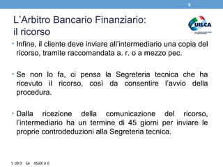 L’Arbitro Bancario Finanziario:
il ricorso
• Infine, il cliente deve inviare all’intermediario una copia del
ricorso, tramite raccomandata a. r. o a mezzo pec.
• Se non lo fa, ci pensa la Segreteria tecnica che ha
ricevuto il ricorso, così da consentire l’avvio della
procedura.
• Dalla ricezione della comunicazione del ricorso,
l’intermediario ha un termine di 45 giorni per inviare le
proprie controdeduzioni alla Segreteria tecnica.
9
 