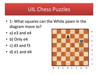 UIL Chess Puzzles
• 1- What squares can the White pawn in the
  diagram move to?
• a) e3 and e4                                           8

                                                         7
• b) Only e4                                             6

• c) d3 and f3                                           5

                                                         4
• d) e1 and d4                                           3

                                                         2

                                                         1

                         A   B   C   D   E   F   G   H
 
