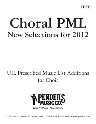 FREE




   Choral PML
New Selections for 2012



UIL Prescribed Music List Additions
             for Choir



                          Print Music Specialists

314 S. Elm St. Denton, TX 76201 • 800-772-5918 • fax 800-772-8404 • www.penders.com
 