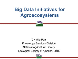 Big Data Initiatives for
Agroecosystems
Cynthia Parr
Knowledge Services Division
National Agricultural Library
Ecological Society of America, 2015
 