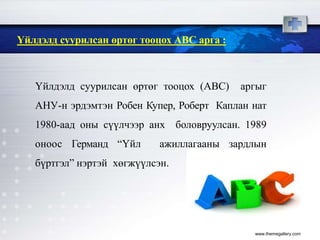 www.themegallery.com
Үйлдэлд суурилсан өртөг тооцох АВС арга :
Үйлдэлд суурилсан өртөг тооцох (ABC) аргыг
АНУ-н эрдэмтэн Робен Купер, Роберт Каплан нат
1980-аад оны сүүлчээр анх боловруулсан. 1989
оноос Германд “Үйл ажиллагааны зардлын
бүртгэл” нэртэй хөгжүүлсэн.
 