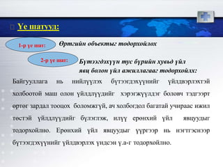 Өртгийн объектыг тодорхойлох
Бүтээгдэхүүн тус бүрийн хувьд үйл
явц болон үйл ажиллагааг тодорхойлх:
Байгууллага нь нийлүүлэх бүтээгдэхүүнийг үйлдвэрлэхтэй
холбоотой маш олон үйлдлүүдийг хэрэгжүүлдэг боловч тэдгээрт
өртөг зардал тооцох боломжгүй, ач холбогдол багатай учираас ижил
төстэй үйлдлүүдийг бүлэглэж, илүү ерөнхий үйл явцуудыг
тодорхойлно. Ерөнхий үйл явцуудыг үүргээр нь нэгтгэснээр
бүтээгдэхүүнийг үйлдвэрлэх үндсэн ү.а-г тодорхойлно.
Үе шатууд:
1-р үе шат:
2-р үе шат:
 