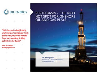 PERTH BASIN - THE NEXT
HOT SPOT FOR ONSHORE
OIL AND GAS PLAYS
UIL Energy Ltd
Symposium – Investor Roadshow
16 September 2015
“UIL Energy is significantly
undervalued compared to its
peers and poised to benefit
from surrounding drilling
activity in the basin”
John De Stefani
Managing Director
 