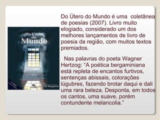 Do Útero do Mundo é uma coletânea
de poesias (2007). Livro muito
elogiado, considerado um dos
melhores lançamentos de livro de
poesia da região, com muitos textos
premiados.
  Nas palavras do poeta Wagner
Hertzog: “A poética bergaminiana
está repleta de encantos furtivos,
sentenças abissais, colorações
lúgubres, fazendo brotar daqui e dali
uma rara beleza. Desponta, em todos
os cantos, uma suave, porém
contundente melancolia.”
 