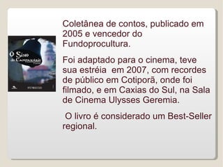 Coletânea de contos, publicado em
2005 e vencedor do
Fundoprocultura.
Foi adaptado para o cinema, teve
sua estréia em 2007, com recordes
de público em Cotiporã, onde foi
filmado, e em Caxias do Sul, na Sala
de Cinema Ulysses Geremia.
 O livro é considerado um Best-Seller
regional.
 