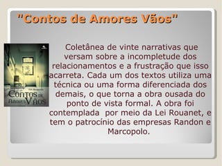 "Contos de Amores Vãos"

         Coletânea de vinte narrativas que
         versam sobre a incompletude dos
     relacionamentos e a frustração que isso
    acarreta. Cada um dos textos utiliza uma
      técnica ou uma forma diferenciada dos
      demais, o que torna a obra ousada do
          ponto de vista formal. A obra foi
    contemplada por meio da Lei Rouanet, e
    tem o patrocínio das empresas Randon e
                    Marcopolo.
 