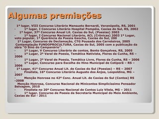 Algumas premiações
   1º lugar, VIII Concurso Literário Mansueto Bernardi, Veranópolis, RS, 2001
 ·      1º lugar, I Concurso Literário Hospital Pompéia, Caxias do Sul, RS, 2002
     1º lugar, 37º Concurso Anual Lit. Caxias do Sul, (Poesias) 2003
 ·      1º lugar, I Concurso Nacional Literário, ACL (Crônicas) 2003 1º Lugar,
 voto popular, 1ª Querência da Poesia Gaúcha, Caxias do Sul, 200
   1º Lugar, Concurso de Declamação, CTG Pousada dos Carreteiros, 2005
  Contemplação FUNDOPROCULTURA, Caxias do Sul, 2005 com a publicação da
 obra “O Sino do Campanário”.
 ·      1º Lugar, V Concurso Literário de contos, Bento Gonçalves, RS, 2005
 ·      1º Lugar, 2º Varal de Poesia, Temática Nativista, Flores da Cunha, RS –
 2006
 ·      1º Lugar, 2º Varal de Poesia, Temática Livre, Flores da Cunha, RS – 2006
 ·      1º Lugar, Concurso para Escolha do Hino Municipal de Cotiporã – RS –
 2006
   1º Lugar, 41º Concurso Anual Lit. de Caxias do Sul (Poesias) – RS – 2007
 ·      Finalista, 16º Concurso Literário Augusto dos Anjos, Leopoldina, MG –
 2007
 ·      Menção Honrosa no 42º Conc. Anual Lit. de Caxias do Sul (Contos) RS
 -2008
   Menção Honrosa, Concurso Nacional de Minicontos Simplicíssimo Pensador
 Selvagem, 2010
 ·      Finalista no 20º Concurso Nacional de Contos Luiz Vilela, MG – 2011
 ·      1º lugar, Concurso de Poesia da Secretaria Municipal do Meio Ambiente,
 Caxias do Sul - 2011
 