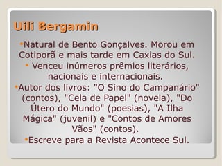 Uili Bergamin
 Natural  de Bento Gonçalves. Morou em
 Cotiporã e mais tarde em Caxias do Sul.
    Venceu inúmeros prêmios literários,
         nacionais e internacionais.
Autor dos livros: "O Sino do Campanário"
  (contos), "Cela de Papel" (novela), "Do
     Útero do Mundo" (poesias), "A Ilha
  Mágica" (juvenil) e "Contos de Amores
              Vãos" (contos).
   Escreve para a Revista Acontece Sul.
 