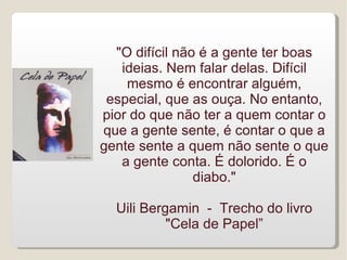 "O difícil não é a gente ter boas
   ideias. Nem falar delas. Difícil
    mesmo é encontrar alguém,
 especial, que as ouça. No entanto,
pior do que não ter a quem contar o
que a gente sente, é contar o que a
gente sente a quem não sente o que
   a gente conta. É dolorido. É o
                diabo."

  Uili Bergamin - Trecho do livro
           "Cela de Papel”
 