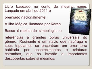 Livro baseado no conto do mesmo nome.
Lançado em abril de 2011 e
premiado nacionalmente.
A Ilha Mágica, ilustrada por Karen
Basso é repleta de simbologias e
referências à grandes obras universais do
gênero. Rocinante é um navio que naufraga e
seus tripulantes se encontram em uma terra
habitada por acontecimentos e criaturas
estranhas, que os levarão a importantes
descobertas sobre si mesmos.
 