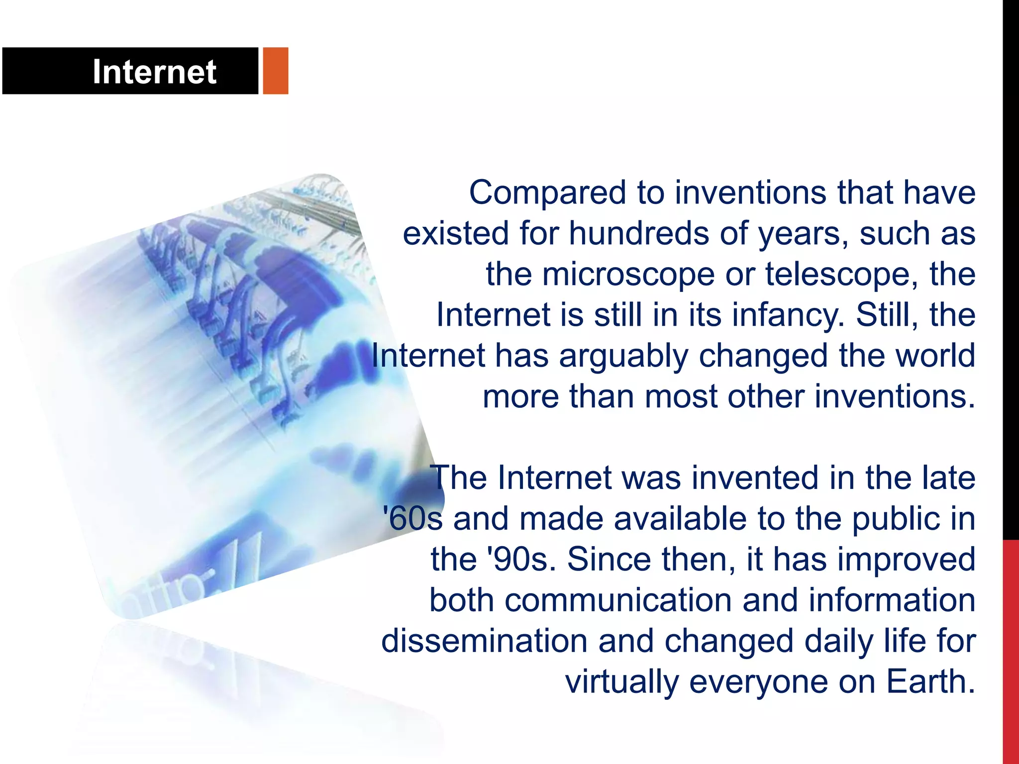 Internet
Compared to inventions that have
existed for hundreds of years, such as
the microscope or telescope, the
Internet is still in its infancy. Still, the
Internet has arguably changed the world
more than most other inventions.
The Internet was invented in the late
'60s and made available to the public in
the '90s. Since then, it has improved
both communication and information
dissemination and changed daily life for
virtually everyone on Earth.
 