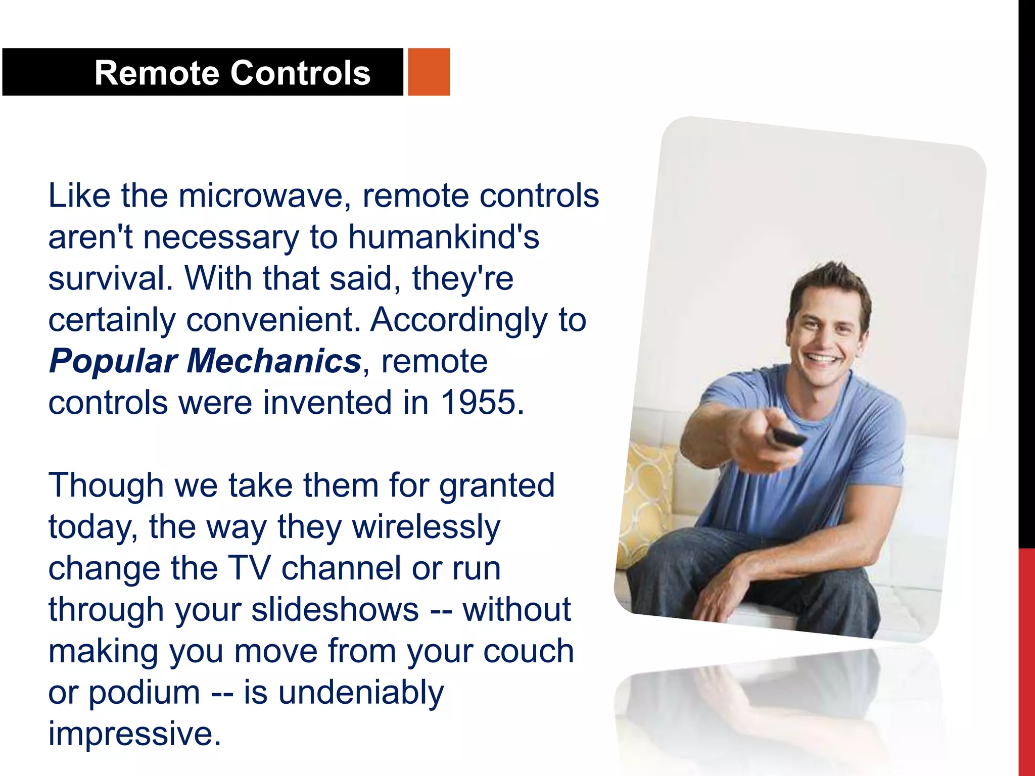Remote Controls
Like the microwave, remote controls
aren't necessary to humankind's
survival. With that said, they're
certainly convenient. Accordingly to
Popular Mechanics, remote
controls were invented in 1955.
Though we take them for granted
today, the way they wirelessly
change the TV channel or run
through your slideshows -- without
making you move from your couch
or podium -- is undeniably
impressive.
 
