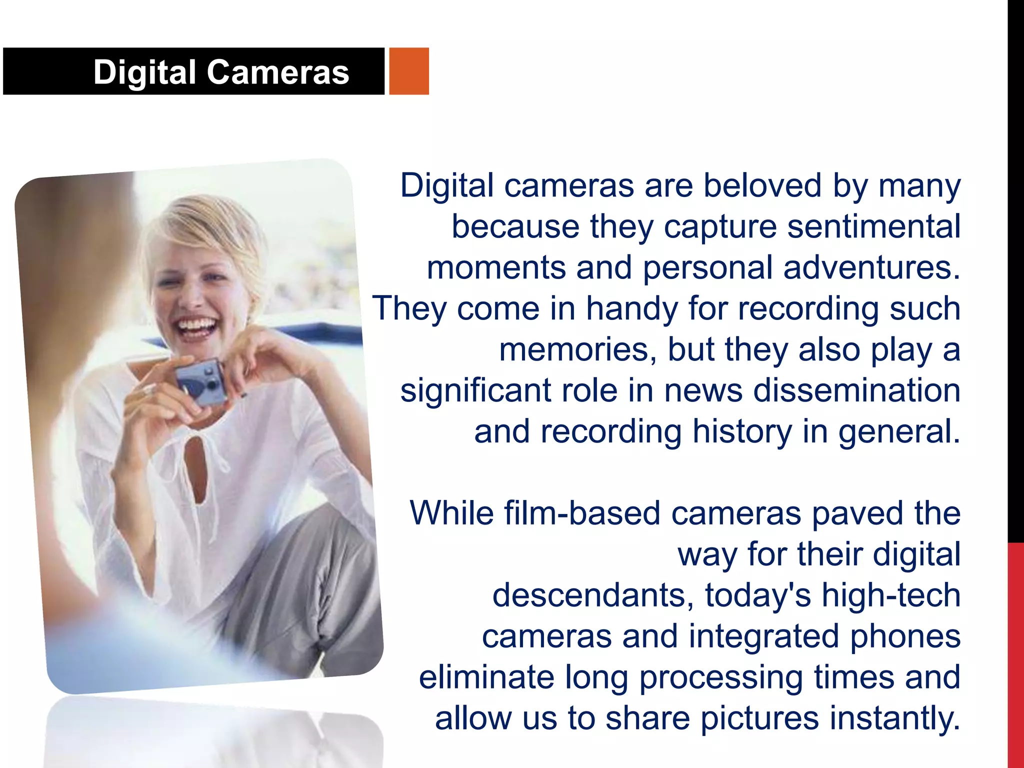 Digital Cameras
Digital cameras are beloved by many
because they capture sentimental
moments and personal adventures.
They come in handy for recording such
memories, but they also play a
significant role in news dissemination
and recording history in general.
While film-based cameras paved the
way for their digital
descendants, today's high-tech
cameras and integrated phones
eliminate long processing times and
allow us to share pictures instantly.
 