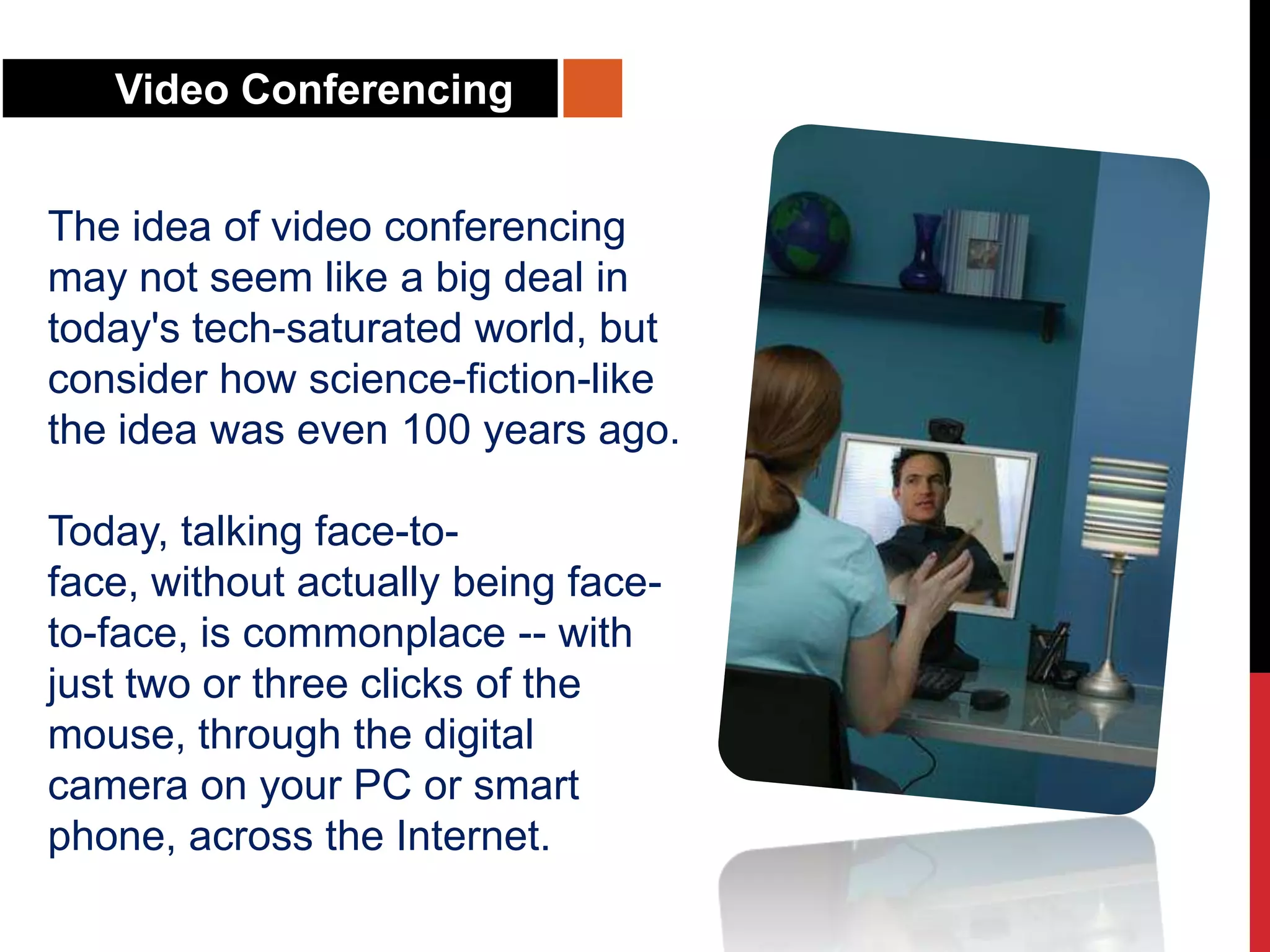 Video Conferencing
The idea of video conferencing
may not seem like a big deal in
today's tech-saturated world, but
consider how science-fiction-like
the idea was even 100 years ago.
Today, talking face-to-
face, without actually being face-
to-face, is commonplace -- with
just two or three clicks of the
mouse, through the digital
camera on your PC or smart
phone, across the Internet.
 