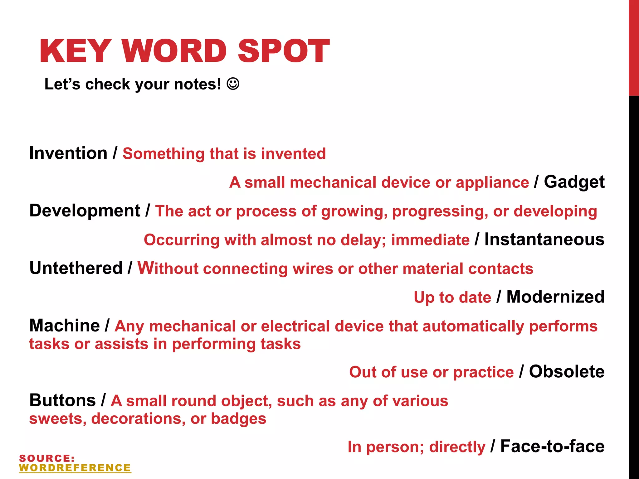 KEY WORD SPOT
Invention / Something that is invented
A small mechanical device or appliance / Gadget
Development / The act or process of growing, progressing, or developing
Occurring with almost no delay; immediate / Instantaneous
Untethered / Without connecting wires or other material contacts
Up to date / Modernized
Machine / Any mechanical or electrical device that automatically performs
tasks or assists in performing tasks
Out of use or practice / Obsolete
Buttons / A small round object, such as any of various
sweets, decorations, or badges
In person; directly / Face-to-face
Let’s check your notes! 
SOURCE:
WORDREFERENCE
 