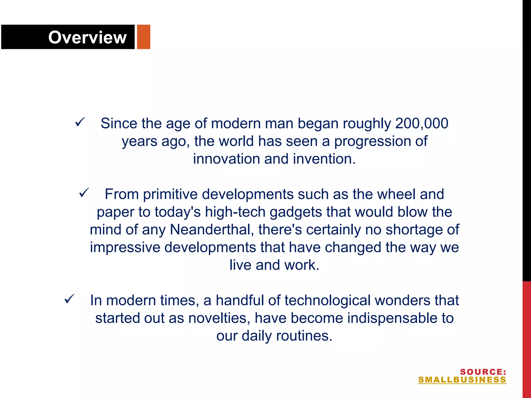  Since the age of modern man began roughly 200,000
years ago, the world has seen a progression of
innovation and invention.
 From primitive developments such as the wheel and
paper to today's high-tech gadgets that would blow the
mind of any Neanderthal, there's certainly no shortage of
impressive developments that have changed the way we
live and work.
 In modern times, a handful of technological wonders that
started out as novelties, have become indispensable to
our daily routines.
Overview
SOURCE:
SMALLBUSINESS
 