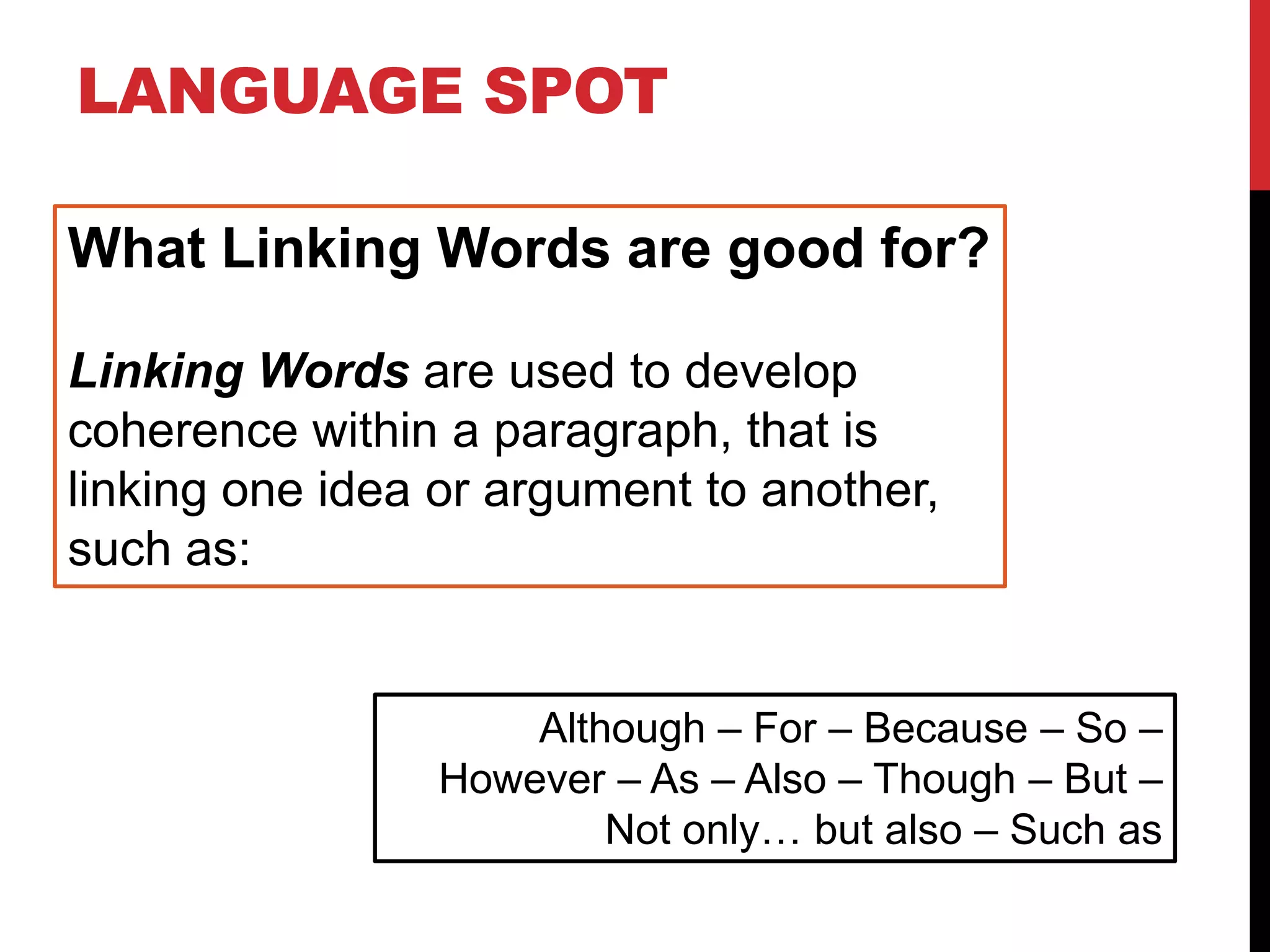 LANGUAGE SPOT
What Linking Words are good for?
Linking Words are used to develop
coherence within a paragraph, that is
linking one idea or argument to another,
such as:
Although – For – Because – So –
However – As – Also – Though – But –
Not only… but also – Such as
 