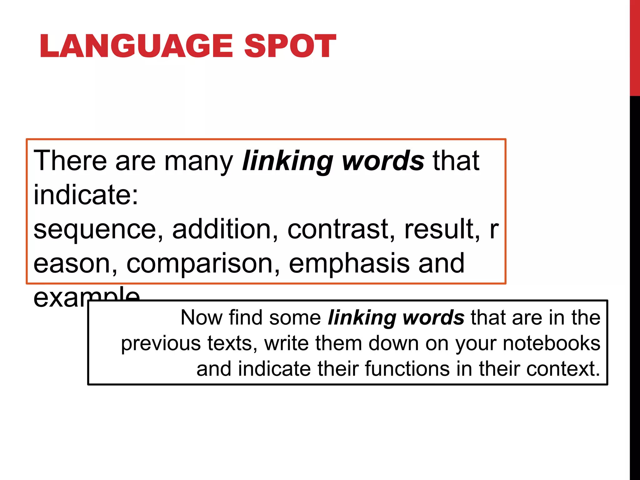 LANGUAGE SPOT
There are many linking words that
indicate:
sequence, addition, contrast, result, r
eason, comparison, emphasis and
example.
Now find some linking words that are in the
previous texts, write them down on your notebooks
and indicate their functions in their context.
 