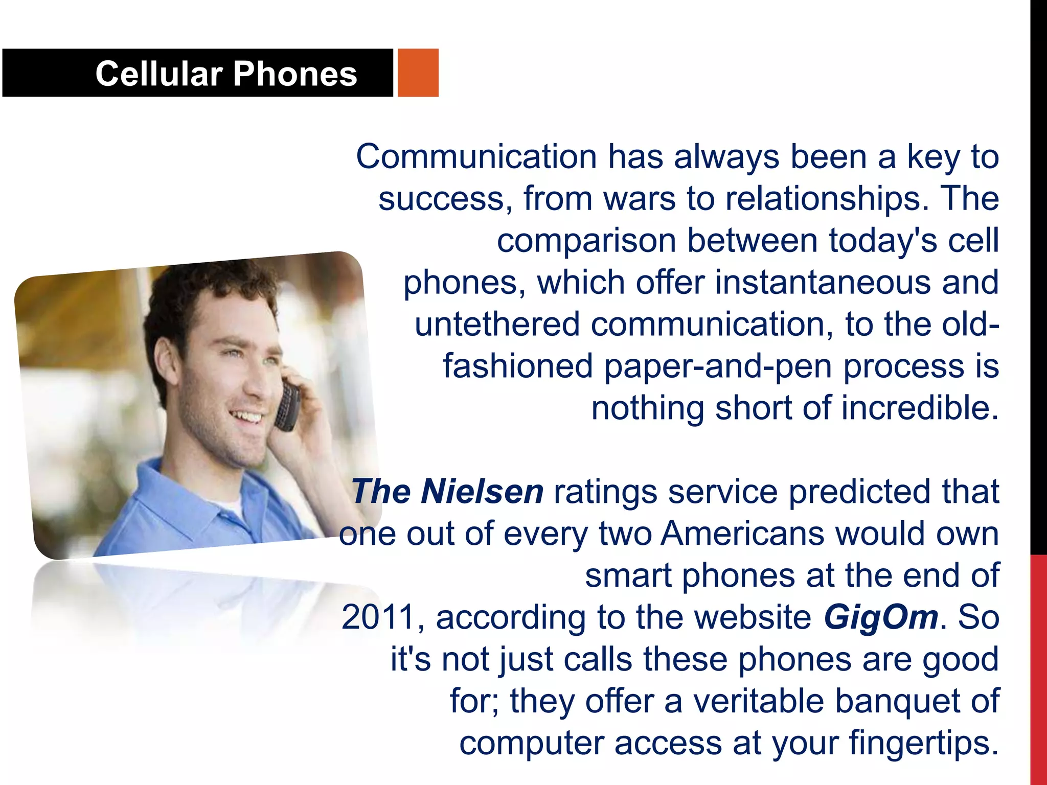 Cellular Phones
Communication has always been a key to
success, from wars to relationships. The
comparison between today's cell
phones, which offer instantaneous and
untethered communication, to the old-
fashioned paper-and-pen process is
nothing short of incredible.
The Nielsen ratings service predicted that
one out of every two Americans would own
smart phones at the end of
2011, according to the website GigOm. So
it's not just calls these phones are good
for; they offer a veritable banquet of
computer access at your fingertips.
 