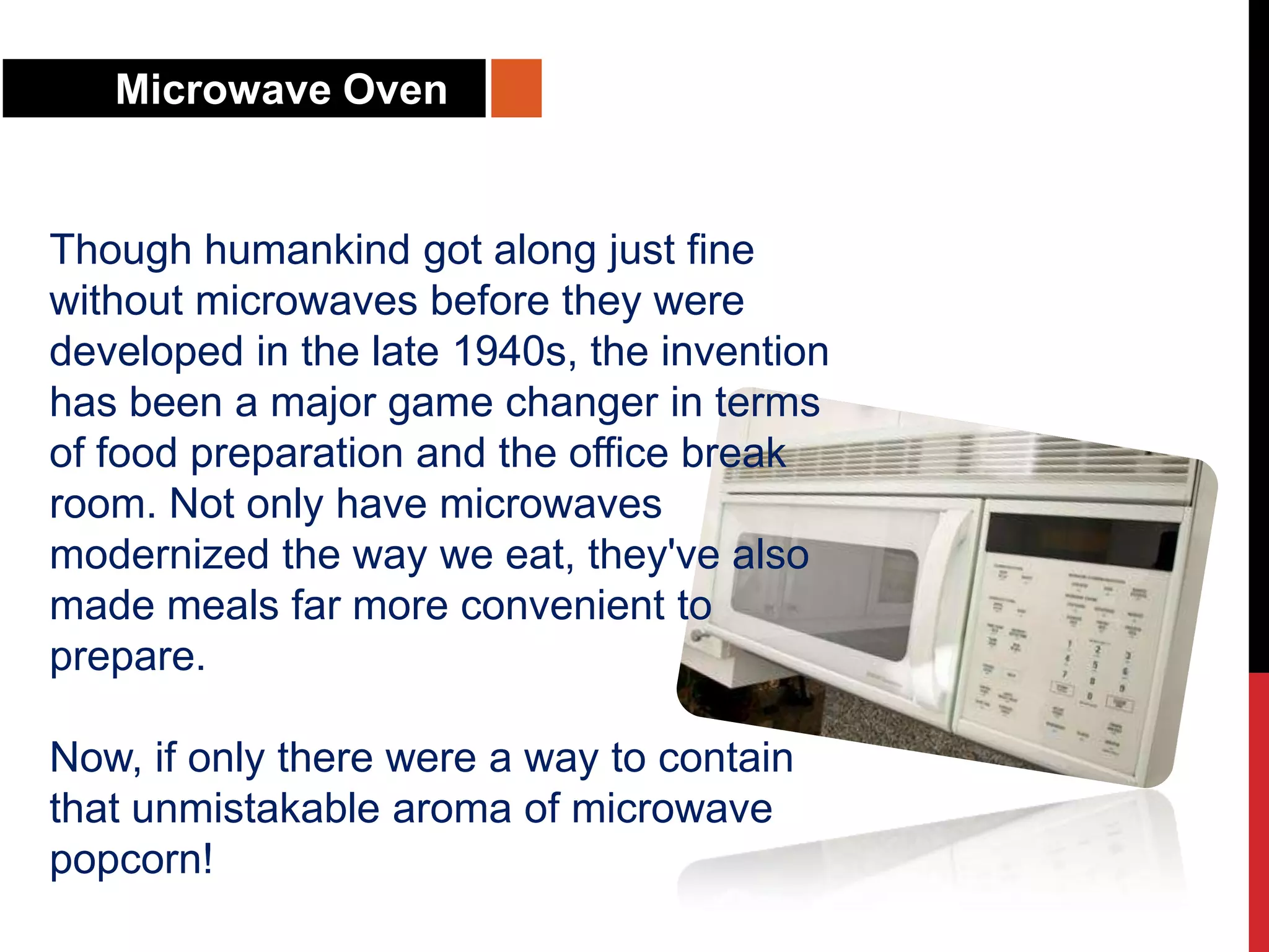 Microwave Oven
Though humankind got along just fine
without microwaves before they were
developed in the late 1940s, the invention
has been a major game changer in terms
of food preparation and the office break
room. Not only have microwaves
modernized the way we eat, they've also
made meals far more convenient to
prepare.
Now, if only there were a way to contain
that unmistakable aroma of microwave
popcorn!
 