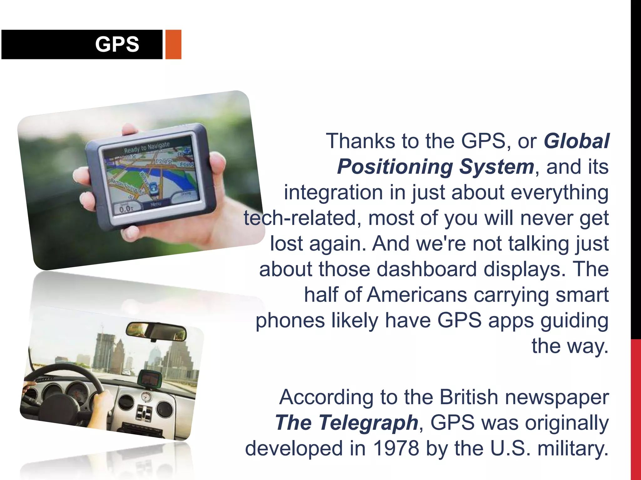 GPS
Thanks to the GPS, or Global
Positioning System, and its
integration in just about everything
tech-related, most of you will never get
lost again. And we're not talking just
about those dashboard displays. The
half of Americans carrying smart
phones likely have GPS apps guiding
the way.
According to the British newspaper
The Telegraph, GPS was originally
developed in 1978 by the U.S. military.
 