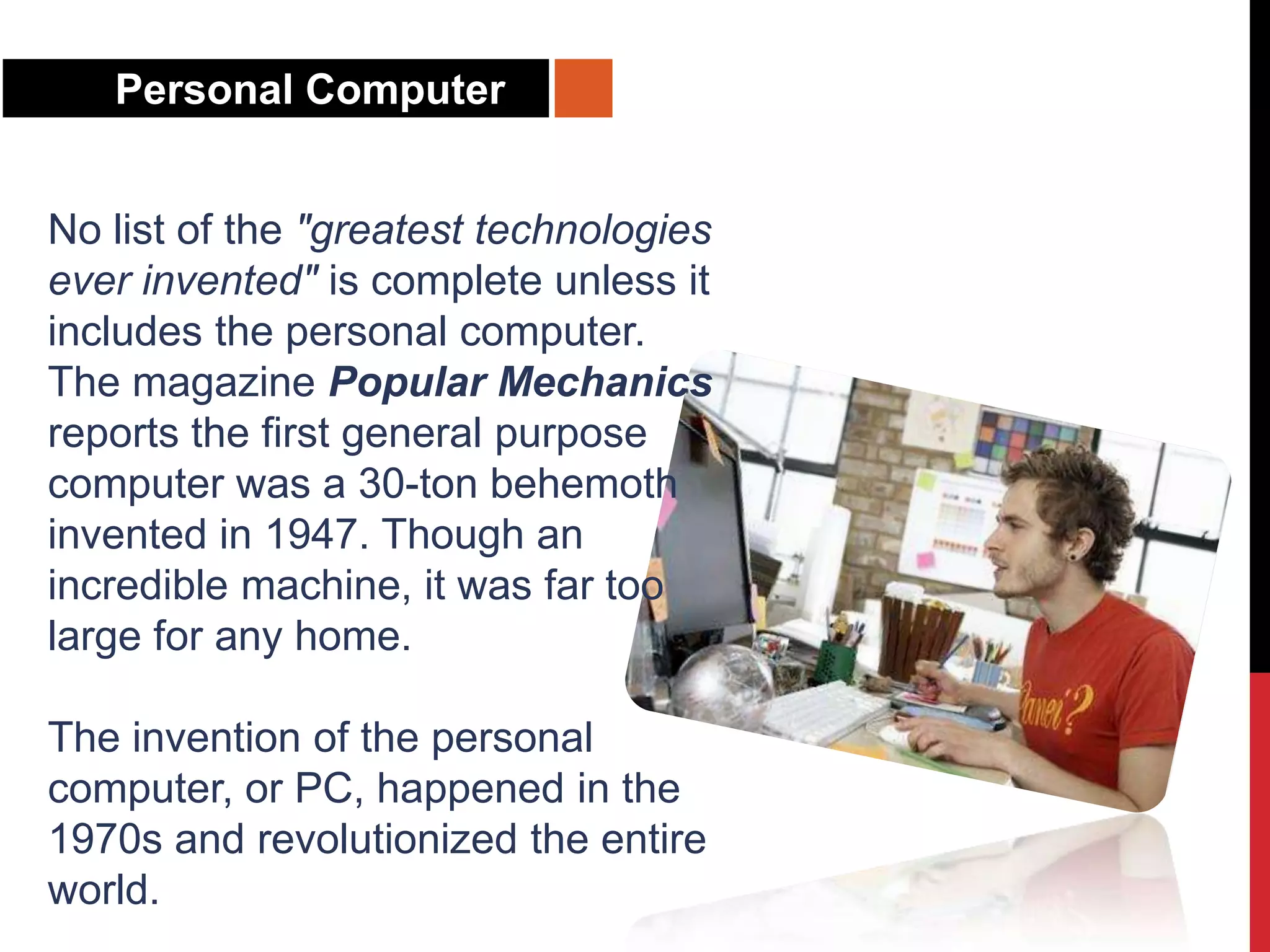 Personal Computer
No list of the "greatest technologies
ever invented" is complete unless it
includes the personal computer.
The magazine Popular Mechanics
reports the first general purpose
computer was a 30-ton behemoth
invented in 1947. Though an
incredible machine, it was far too
large for any home.
The invention of the personal
computer, or PC, happened in the
1970s and revolutionized the entire
world.
 