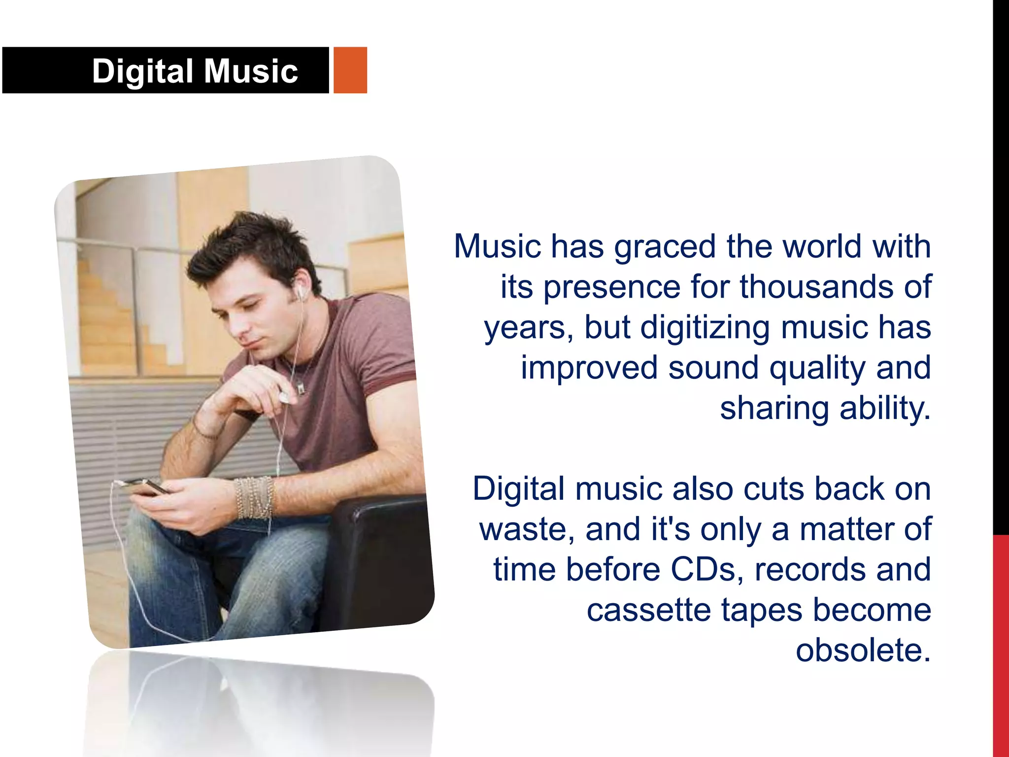 Digital Music
Music has graced the world with
its presence for thousands of
years, but digitizing music has
improved sound quality and
sharing ability.
Digital music also cuts back on
waste, and it's only a matter of
time before CDs, records and
cassette tapes become
obsolete.
 