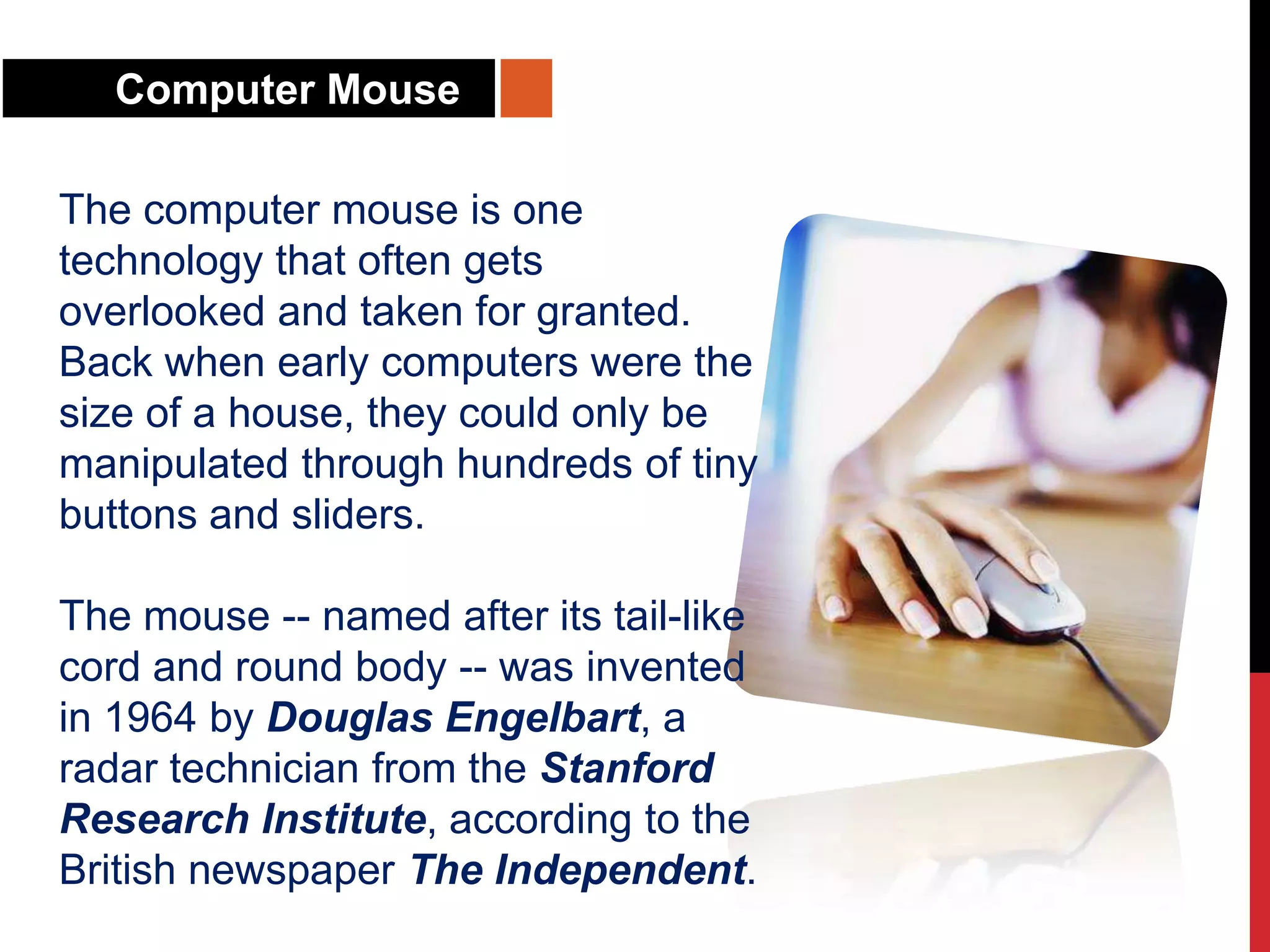 Computer Mouse
The computer mouse is one
technology that often gets
overlooked and taken for granted.
Back when early computers were the
size of a house, they could only be
manipulated through hundreds of tiny
buttons and sliders.
The mouse -- named after its tail-like
cord and round body -- was invented
in 1964 by Douglas Engelbart, a
radar technician from the Stanford
Research Institute, according to the
British newspaper The Independent.
 