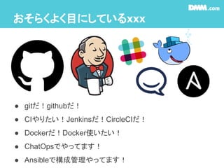 おそらくよく目にしているxxx
● gitだ！githubだ！
● CIやりたい！Jenkinsだ！CircleCIだ！
● Dockerだ！Docker使いたい！
● ChatOpsでやってます！
● Ansibleで構成管理やってます！
 