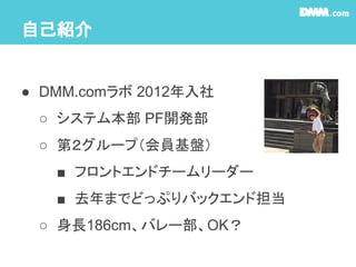 自己紹介
● DMM.comラボ 2012年入社
○ システム本部 PF開発部
○ 第２グループ（会員基盤）
■ フロントエンドチームリーダー
■ 去年までどっぷりバックエンド担当
○ 身長186cm、バレー部、OK？
 