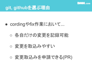 git, githubを選ぶ理由
● cordingやfix作業において...
○ 各自だけの変更を記録可能
○ 変更を取込みやすい
○ 変更取込みを申請できる(PR)
 