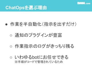 ChatOpsを選ぶ理由
● 作業を半自動化（指示を出すだけ）
○ 通知のプラグインが豊富
○ 作業指示のログがきっちり残る
○ いわゆるbotにお任せできる
※手順がコードで管理されているため
 