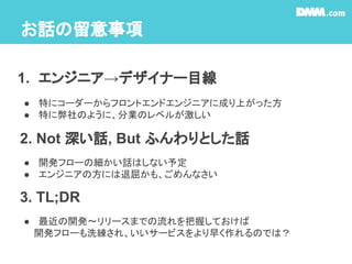 お話の留意事項
1. エンジニア→デザイナー目線
● 特にコーダーからフロントエンドエンジニアに成り上がった方
● 特に弊社のように、分業のレベルが激しい
● 開発フローの細かい話はしない予定
● エンジニアの方には退屈かも、ごめんなさい
2. Not 深い話, But ふんわりとした話
● 最近の開発〜リリースまでの流れを把握しておけば
　　開発フローも洗練され、いいサービスをより早く作れるのでは？
3. TL;DR
 