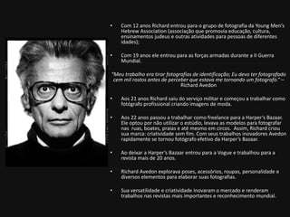 • Com 12 anos Richard entrou para o grupo de fotografia da Young Men’s 
Hebrew Association (associação que promovia educação, cultura, 
ensinamentos judeus e outras atividades para pessoas de diferentes 
idades); 
• Com 19 anos ele entrou para as forças armadas durante a II Guerra 
Mundial. 
“Meu trabalho era tirar fotografias de identificação; Eu devo ter fotografado 
cem mil rostos antes de perceber que estava me tornando um fotografo.” – 
Richard Avedon 
• Aos 21 anos Richard saiu do serviço militar e começou a trabalhar como 
fotógrafo profissional criando imagens de moda. 
• Aos 22 anos passou a trabalhar como freelance para a Harper’s Bazaar. 
Ele optou por não utilizar o estúdio, levava as modelos para fotografar 
nas ruas, boates, praias e até mesmo em circos. Assim, Richard criou 
sua marca: criatividade sem fim. Com seus trabalhos inovadores Avedon 
rapidamente se tornou fotógrafo efetivo da Harper’s Bazaar. 
• Ao deixar a Harper’s Bazaar entrou para a Vogue e trabalhou para a 
revista mais de 20 anos. 
• Richard Avedon explorava poses, acessórios, roupas, personalidade e 
diversos elementos para elaborar suas fotografias. 
• Sua versatilidade e criatividade inovaram o mercado e renderam 
trabalhos nas revistas mais importantes e reconhecimento mundial. 
 