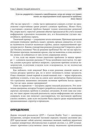 Глава 3. Дерево текущей реальности                                        101

      Если вы умудряетесь сохранять самообладание, когда все вокруг его теряют,
                         значит, вы недооцениваете всей серьезности проблемы.
                                                                  Закон Эванса

«Не так все просто!» — очень часто приходится слышать в ответ на пред-
ложение в кратчайшие сроки решить сложную проблему. Может быть,
у настоящих сложных проблем бывают только комплексные решения?
Но, скорее всего, «простое» решение обычно предлагается без учета полной
информации о реальном положении дел, и в большинстве случаев мас-
штабность проблемы скрыта.
   Типичный пример — сокращение штата компании. Признаки кризисной
ситуации очевидны: прибыль падает, уровень продаж снижается, от пото-
ка наличности остается маленькая струйка, запасы нереализованной про-
дукции растут. Какова стандартная реакция руководства? Сократить расхо-
ды! Уволить половину! Чем не решение проблемы? Но «не так все просто».
Истинные причины, вызвавшие кризис, еще не выявлены, и пока неизвест-
но, можно ли избавиться от них путем сокращения штата.
   А что, если мы видим только симптомы проблемы (в нашем приме-
ре — «слишком высокие расходы»)? Тогда неизбежно получается, что вре-
мя, усилия и ресурсы тратятся напрасно, а реальная причина остается не-
затронутой, и ситуация в целом если и исправится, то не полностью
и ненадолго.
   Как избежать этой ловушки? Ведь в ходе решения ложной задачи не
только ресурсы тратятся зря, но и могут возникнуть новые трудности.
Ответ очевиден: самый первый и самый важный этап — верно определить
проблему и понять, в чем она на самом деле заключается. Примечательно,
что в реальных жизненных ситуациях истинная проблема всегда скрыта.
Так что же здесь можно предпринять?
   Один из вариантов — построить дерево текущей реальности. Это логи-
ческая диаграмма, которую Голдратт разработал специально для выявления
скрытых системных проблем в сложных ситуациях. В этой главе мы узна-
ем, что такое дерево текущей реальности, какую информацию оно должно
содержать и как оно помогает удостовериться, что настоящую проблему
удалось выявить, даже если последняя была скрыта среди нагромождений
организационных структур и процессов.



ОПРЕДЕЛЕНИЕ
Дерево текущей реальности (ДТР — Current Reality Tree) — логическое
построение, которое позволяет наглядно передать текущее состояние дел.
ДТР представляет собой цепочку связанных явлений, наиболее вероятных
в данных конкретных обстоятельствах в данной системе, т. е. ДТР устанав-
ливает причинно-следственные связи между видимыми проявлениями
 