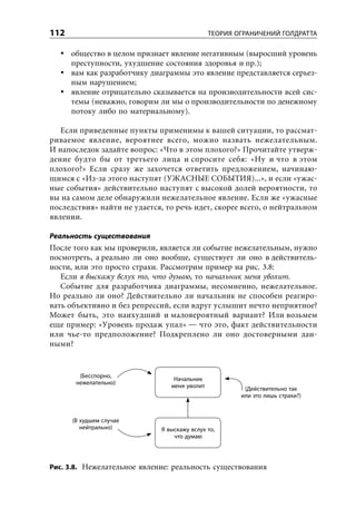 112                                            ТЕОРИЯ ОГРАНИЧЕНИЙ ГОЛДРАТТА

      общество в целом признает явление негативным (выросший уровень
      преступности, ухудшение состояния здоровья и пр.);
      вам как разработчику диаграммы это явление представляется серьез-
      ным нарушением;
      явление отрицательно сказывается на производительности всей сис-
      темы (неважно, говорим ли мы о производительности по денежному
      потоку либо по материальному).

   Если приведенные пункты применимы к вашей ситуации, то рассмат-
риваемое явление, вероятнее всего, можно назвать нежелательным.
И напоследок задайте вопрос: «Что в этом плохого?» Прочитайте утверж-
дение будто бы от третьего лица и спросите себя: «Ну и что в этом
плохого?» Если сразу же захочется ответить предложением, начинаю-
щимся с «Из-за этого наступят (УЖАСНЫЕ СОБЫТИЯ)...», и если «ужас-
ные события» действительно наступят с высокой долей вероятности, то
вы на самом деле обнаружили нежелательное явление. Если же «ужасные
последствия» найти не удается, то речь идет, скорее всего, о нейтральном
явлении.

Реальность существования
После того как мы проверили, является ли событие нежелательным, нужно
посмотреть, а реально ли оно вообще, существует ли оно в действитель-
ности, или это просто страхи. Рассмотрим пример на рис. 3.8:
   Если я выскажу вслух то, что думаю, то начальник меня уволит.
   Событие для разработчика диаграммы, несомненно, нежелательное.
Но реально ли оно? Действительно ли начальник не способен реагиро-
вать объективно и без репрессий, если вдруг услышит нечто неприятное?
Может быть, это наихудший и маловероятный вариант? Или возьмем
еще пример: «Уровень продаж упал» — что это, факт действительности
или чье-то предположение? Подкреплено ли оно достоверными дан-
ными?


        (Бесспорно,
                                  Начальник
       нежелательно)
                                 меня уволит            (Действительно так
                                                       или это лишь страхи?)



      (В худшем случае
         нейтрально)          Я выскажу вслух то,
                                  что думаю




Рис. 3.8. Нежелательное явление: реальность существования
 