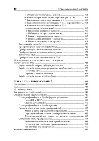 12                                                                          ТЕОРИЯ ОГРАНИЧЕНИЙ ГОЛДРАТТА

          5. Обработайте полученные списки............................................. 311
          6. Начинайте рисовать дерево перехода (рис. 6.19) ................. 313
          7. Выстраивайте пары «препятствие + ПЦ» ............................... 313
          8. Расположите пары «препятствие + ПЦ» (произвольно)..... 314
          9. Расположите пары «препятствие + ПЦ»
          (в хронологическом порядке) ....................................................... 315
          10. Наполните диаграмму деталями ............................................ 316
          11. Избавьтесь от пунктирных линий......................................... 316
          12. Выявите горизонтальные связи .............................................. 317
          13. Произведите итоговые соединения ....................................... 317
          14. Изучите полученную диаграмму ........................................... 319
    Анализ дерева перехода ............................................................................... 320
    Проверка первая: наличие утверждения .................................................. 320
    Проверка вторая: достаточность причины .......................................... 321
    Проверка третья: альтернативная причина ........................................ 321
    Замкнутый круг ........................................................................................... 322
    Проверка логики пар «препятствие + ПЦ» ............................................ 323
Использование дерева перехода вместе с другими
инструментами ТОС ........................................................................................... 324
    Дерево перехода и дерево будущей реальности........................................ 324
    Дерево перехода и диаграмма разрешения конфликтов ........................ 327
          Постройте ДРК ................................................................................. 327
          Перевод условий в действия .......................................................... 328
    Дерево перехода и план преобразований ................................................... 328

ГЛАВА 7. ПЛАН ПРЕОБРАЗОВАНИЙ ........................................................... 345
Определение .......................................................................................................... 347
Цель ........................................................................................................................ 348
Исходные условия ............................................................................................... 348
Как работать с этой главой ............................................................................... 349
Описание плана преобразований ..................................................................... 349
    План преобразований и дерево будущей реальности ............................. 350
               Цель ДБР и ППР .............................................................................. 350
               Степень детализации ....................................................................... 350
    План преобразований и дерево перехода................................................... 352
    Область применения плана преобразований ........................................... 353
               Задачи с четко определенными границами ............................... 353
               Переход от общих планов к конкретным проектам .............. 355
               Вспомогательный инструмент тактического планирования .. 357
    Структура плана преобразований ........................................................... 358
               Четырехкомпонентный план преобразований .......................... 358
               Пятикомпонентный план преобразований ................................ 359
               Как выбрать вид диаграммы? ....................................................... 360
Условные обозначения ....................................................................................... 361
 