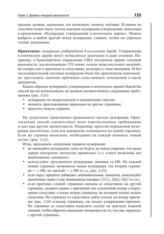 Глава 3. Дерево текущей реальности                                      125

граммы должен, насколько это возможно, помочь публике. И одним из
способов может быть четкая сквозная нумерация утверждений, описанная
в примечании «Нумерация утверждений в логическом дереве». Можно
выбрать и любой другой метод нумерации, главное, чтобы он упрощал
чтение диаграммы.

Примечание: нумерация утверждений в логическом дереве. Утверждения
в логическом дереве могут исчисляться десятками и даже сотнями. На-
пример, в Транспортном управлении США построили дерево текущей
реальности, насчитывающее 170 одних только нежелательных явлений,
не говоря уже о причинах и следствиях, ведущих к этим явлениям. И без
последовательной системы нумерации было бы практически невозмож-
но проследить цепочки причинно-следственных отношений в такой
диаграмме.
   Каким образом нумеровать утверждения в логическом дереве? Какой бы
способ вы ни использовали, он должен соответствовать следующим требо-
ваниям (рис. 3.21):
      нумерация по возрастающей в направлении стрелок;
      легкость прослеживания переходов на другие страницы;
      простота поиска страниц.

   Не существует единственно правильного метода нумерации. Пред-
лагаемый способ соответствует всем перечисленным требованиям
и дает ряд других преимуществ. Например, простой порядковой нуме-
рации достаточно, если вся диаграмма помещается на одной странице.
Если же страниц несколько, необходимо на каждой начинать новый
отсчет (рис. 3.22).
   Итак, предлагаем следующие правила нумерации:
      не начинайте нумерацию, пока не будете до конца уверены, что ваше
      дерево выстроено логически правильно (т. е. в него включены все
      необходимые элементы);
      используйте трехзначную нумерацию, начиная со 100. На каждой
      новой странице начинается новая нумерация (на второй страни-
      це — с 200, на третьей — с 300 и т. д., рис. 3.23);
      если вдруг придется добавлять дополнительные элементы, используйте
      десятичные знаки к уже имеющимся номерам (217,1, 224,5, 234,7 и т. д.);
      если причина с одной страницы связана со следствием на другой
      странице, укажите рядом с причиной сам ссылочный номер утверж-
      дения-следствия, а также номер страницы, на которой нужно искать
      следствие. На странице со следствием дайте ссылку на номер причи-
      ны (рис. 3.24) и номер страницы, где искать утверждение-причину.
      На странице со следствием выделите ссылку на причину жирной
      линией, чтобы обратить внимание читающего на то, что она «пришла»
      с другой страницы.
 