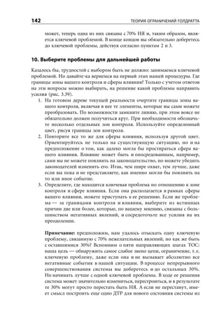 142                                        ТЕОРИЯ ОГРАНИЧЕНИЙ ГОЛДРАТТА

      может, теперь одна из них связана с 70% НЯ и, таким образом, явля-
      ется ключевой проблемой. В конце концов вы обязательно доберетесь
      до ключевой проблемы, действуя согласно пунктам 2 и 3.

10. Выберите проблемы для дальнейшей работы
Казалось бы, трудностей с выбором быть не должно: занимаемся ключевой
проблемой. Но давайте-ка вернемся на первый этап нашей процедуры. Где
границы зоны вашего контроля и сферы влияния? Только с учетом ответов
на эти вопросы можно выбирать, на решение какой проблемы направить
усилия (рис. 3.39).
   1. На готовом дереве текущей реальности очертите границы зоны ва-
      шего контроля, включая в нее те элементы, которые вы сами можете
      преобразовать. По возможности замкните линию, при этом вовсе не
      обязательно должен получиться круг. При необходимости обозначь-
      те несколько отдельных зон контроля. Используйте определенный
      цвет, рисуя границы зон контроля.
   2. Повторите все то же для сферы влияния, используя другой цвет.
      Ориентируйтесь не только на существующую ситуацию, но и на
      предположение о том, как далеко могла бы простираться сфера ва-
      шего влияния. Влияние может быть и опосредованным, например,
      сами вы не можете повлиять на законодательство, но можете убедить
      законодателей изменить его. Итак, чем шире охват, тем лучше, даже
      если вы пока и не представляете, как именно могли бы повлиять на
      то или иное событие.
   3. Определите, где находится ключевая проблема по отношению к зоне
      контроля и сфере влияния. Если она располагается в рамках сферы
      вашего влияния, можете приступать к ее решению. Если же пробле-
      ма — за границами контроля и влияния, выберите из истинных
      причин две или более, которые, по вашему мнению, связаны с боль-
      шинством негативных явлений, и сосредоточьте все усилия на их
      преодолении.

      Примечание: предположим, нам удалось отыскать одну ключевую
      проблему, связанную с 70% нежелательных явлений, но как же быть
      с оставшимися 30%? Вспомним о пяти направляющих шагах ТОС:
      наша цель — обнаружить самое слабое звено цепи, ограничение, т. е.
      ключевую проблему, даже если она и не вызывает абсолютно все
      негативные события в нашей ситуации. В процессе непрерывного
      совершенствования системы вы доберетесь и до остальных 30%.
      Но начинать лучше с одной ключевой проблемы. В ходе ее решения
      система может значительно измениться, перестроиться, и в результате
      те 30% могут просто перестать быть НЯ. А если не перестанут, име-
      ет смысл построить еще одно ДТР для нового состояния системы из
 